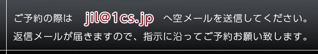 ご予約の際は jil@1cs.jp へ空メールを送信してください。 返信メールが届きますので、指示に沿ってご予約お願い致します。